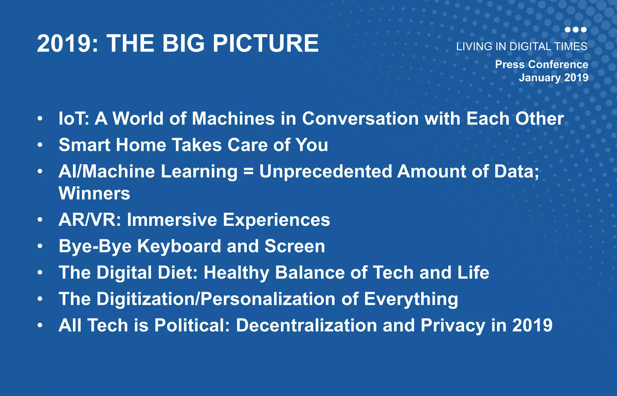Press Conference
January 2019
LIVING IN DIGITAL TIMES
• IoT: A World of Machines in Conversation with Each Other
• Smart Home Takes Care of You
• AI/Machine Learning = Unprecedented Amount of Data;
Winners
• AR/VR: Immersive Experiences
• Bye-Bye Keyboard and Screen
• The Digital Diet: Healthy Balance of Tech and Life
• The Digitization/Personalization of Everything
• All Tech is Political: Decentralization and Privacy in 2019
2019: THE BIG PICTURE