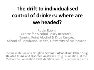 The drift to individualised
    control of drinkers: where are
             we headed?
                     Robin Room
          Centre for Alcohol Policy Research,
         Turning Point Alcohol & Drug Centre;
 School of Population Health, University of Melbourne


For presentation at a DrugInfo Seminar: Alcohol and Other Drug
Related Crime and Disorder, Australian Drug Foundation, at the
Melbourne Convention and Exhibition Centre, 5 September, 2012
 
