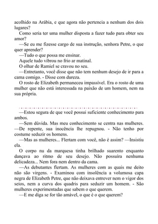acolhido na Arábia, e que agora não pertencia a nenhum dos dois
lugares?
Como seria ter uma mulher disposta a fazer tudo para obter seu
amor?
—Se eu me fizesse cargo de sua instrução, senhora Petre, o que
quer aprender?
—Tudo o que possa me ensinar.
Aquele tudo vibrou no frio ar matinal.
O olhar de Ramiel se cravou no seu.
—Entretanto, você disse que não tem nenhum desejo de ir para a
cama comigo. - Disse com dureza.
O rosto de Elizabeth permaneceu impassível. Era o rosto de uma
mulher que não está interessada na paixão de um homem, nem na
sua própria.
—Estou segura de que você possui suficiente conhecimento para
ambos.
—Sem dúvida. Mas meu conhecimento se centra nas mulheres.
—De repente, sua inocência lhe repugnou. - Não tenho por
costume seduzir os homens.
—Mas as mulheres... Flertam com você, não é assim? —Insistiu
ela.
O corpo nu da marquesa tinha brilhado suarento enquanto
dançava ao ritmo de seu desejo. Não possuíra nenhuma
delicadeza... Nem fora nem dentro da cama.
—As debutantes flertam. As mulheres com as quais me deito
não são virgens. - Examinou com insolência a volumosa capa
negra de Elizabeth Petre, que não deixava entrever nem o vigor dos
seios, nem a curva dos quadris para seduzir um homem. - São
mulheres experimentadas que sabem o que querem.
—E me diga se for tão amável, o que é o que querem?
 