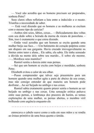 — Você não acredita que os homens precisam ser preparados,
senhora Petre?
Seus claros olhos refletiam a luta entre a indecisão e o recato.
Triunfou a necessidade de saber.
— Está você dizendo que os homens e as mulheres se excitam
com o mesmo tipo de carícias?
—Ambos têm seios, lábios, coxas... —Delicadamente deu voltas
com seu dedo sobre a beirada da morna da xícara de porcelana. -
Sim, isso é exatamente o que estou dizendo.
—Então você acredita que um homem se excita quando uma
mulher beija sua face... —Um batimento do coração palpitou como
um disparo em sua garganta. Havia cruzado irrevogavelmente os
limites entre tutor e aluna... Ele sabia, ela sabia. Ele tinha semeado
a dúvida na mente dela sobre seu marido... E sobre ele mesmo.
—...Mordisca seus mamilos?
Ramiel sentiu a dureza entre suas pernas.
—Sei que um homem se excita com beijos e mordidas, senhora
Petre.
Elizabeth evitou o calor de seu olhar.
—Posso compreender que talvez seja prazenteiro para um
homem quando uma mulher agita a parte de abaixo de seu corpo,
mas não consigo entender de que maneira um homem pode
desfrutar... Ao ser beijado no umbigo e nas coxas.
Ramiel sabia exatamente quanto prazer sentia o homem ao ser
beijado no umbigo e nas coxas. Uma sensação erótica pulsava
entre suas pernas, a lembrança dos prazeres do harém, as ternas
explorações de uma mulher, as pernas abertas, o membro viril
brilhando com urgência enquanto ele
enroscava o cabelo suave como a seda em suas mãos e se rendia
ao êxtase primitivo de uma boca quente e úmida.
 