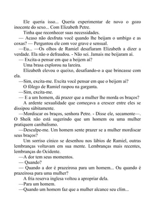 Ele queria isso... Queria experimentar de novo o gozo
inocente do sexo... Com Elizabeth Petre.
Tinha que reconhecer suas necessidades.
— Acaso não desfruta você quando lhe beijam o umbigo e as
coxas? — Perguntou ele com voz grave e sensual.
—Eu... —Os olhos de Ramiel desafiaram Elizabeth a dizer a
verdade. Ela não o defraudou. - Não sei. Jamais me beijaram aí.
— Excita-a pensar em que a beijem aí?
Uma brasa explorou na lareira.
Elizabeth elevou o queixo, desafiando-o a que brincasse com
ela.
—Sim, excita-me. Excita você pensar em que o beijem aí?
O fôlego de Ramiel raspou na garganta.
—Sim, excita-me.
— E a um homem, dá prazer que a mulher lhe morda os braços?
A ardente sexualidade que começava a crescer entre eles se
dissipou súbitamente.
—Mordiscar os braços, senhora Petre. - Disse ele, secamente—.
O Sheik não está sugerindo que um homem ou uma mulher
pratiquem canibalismo.
—Desculpe-me. Um homem sente prazer se a mulher mordiscar
seus braços?
Um sorriso cínico se desenhou nos lábios de Ramiel, outras
lembranças voltavam em sua mente. Lembranças mais recentes,
lembranças do Ocidente.
—A dor tem seus momentos.
— Quando?
— Quando a dor é prazeirosa para um homem... Ou quando é
prazeirosa para uma mulher?
A fria reserva inglesa voltou a apropriar dela.
—Para um homem.
—Quando um homem faz que a mulher alcance seu clím...
 