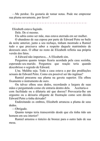—Me perdoe. Eu gostaria de tomar notas. Pode me emprestar
sua pluma novamente, por favor?
Elizabeth estava fugindo.
Dele. De si mesmo.
Ela sabia como ser mãe, mas estava aterrada em ser mulher.
O abandono de sua esposa por parte de Edward Petre no baile
da noite anterior, junto a seu rechaço, tinham mostrado a Ramiel
tudo o que precisava saber a respeito daquele matrimônio de
dezesseis anos. O olhar no rosto de Elizabeth refletia sua própria
versão dos fatos.
A Edward não importava... A Elizabeth sim.
Perguntou quanto tempo ficaria acordada pela casa sozinha,
esperando seu marido. Perguntou que reação teria quando
descobrisse o segredo de Edward.
L'na. Maldita seja. Toda a casa estava a par das predileções
sexuais de Edward Petre. Como era possível ser tão ingênua?
Ramiel procurou sua pluma na gaveta superior. Ela olhou
fixamente o instrumento de ouro.
Ou talvez olhou seus dedos, recordando a largura de suas
mãos e perguntando como ele entraria dentro dela. Aceitaria-o
com facilidade ou a dilataria até que doesse? Provocaria-lhe um
orgasmo ou a deixaria ofegante de frustração como sem dúvida
Edward Petre a tinha deixado?
Endireitando os ombros, Elizabeth arrancou a pluma de seus
dedos.
—Obrigado.
Quanto tempo teria transcorrido desde que ela tinha tido um
homem em seu interior?
Ramiel arrastou o tinteiro de bronze para o outro lado de sua
mesa.
 