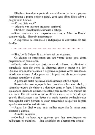 Elizabeth inundou a ponta de metal dentro da tinta e pousou
ligeiramente a pluma sobre o papel, com seus olhos fixos sobre o
pergaminho branco.
— O que dizia você?
— Alguma vez teve um orgasmo, senhora?
Elizabeth levantou bruscamente a cabeça.
—Sem mentiras e sem respostas evasivas. - Advertiu Ramiel
com seriedade. - Esse foi nosso pacto.
A expressão de escândalo e indignação se converteu em frio
desdém.
—Sim, Lorde Safyre. Já experimentei um orgasmo.
Os ciúmes se enroscaram em seu ventre como uma cobra
preparando-se para atacar.
—Então sabe você que justo antes do clímax, se diminui a
capacidade para dar conta da diferença entre o prazer e a dor.
Quando uma mulher alcança o orgasmo, algumas vezes arranha ou
morde seu amante. A dor pode ser o ímpeto que ele necessita para
alcançar seu próprio clímax.
A ponta de metal deslizava afanosamente sobre o papel.
Ramiel observou o jogo de luz e sombra sobre seu cabelo, o
vermelho escuro do vinho e o dourado como o fogo. E imaginou
sua cabeça inclinada de maneira solene para receber seu marido em
sua boca. Ele não sabia o que o alterava mais, se o fato de que
quando finalizassem suas lições ela usaria aqueles conhecimentos
para agradar outro homem ou estar convencido de que usá-lo para
agradar seu marido, o destruiria.
—Agora lhe direi o que uma mulher necessita às vezes para
alcançar o clímax.
As notas cessaram.
—Conheci mulheres que gostam que lhes mordisquem ou
belisquem os mamilos. —Sua descrição era abertamente sexual. -
 
