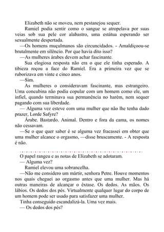 Elizabeth não se moveu, nem pestanejou sequer.
Ramiel podia sentir como o sangue se atropelava por suas
veias sob sua pele cor alabastro, uma estátua esperando ser
sexualmente despertada.
—Os homens muçulmanos são circuncidados. - Amaldiçoou-se
brutalmente em silêncio. Por que havia dito isso?
—As mulheres árabes devem achar fascinante.
Sua elogiosa resposta não era o que ele tinha esperado. A
tibieza roçou a face do Ramíel. Era a primeira vez que se
ruborizava em vinte e cinco anos.
—Sim.
As mulheres o consideravam fascinante, mas estrangeiro.
Uma concubina não podia copular com um homem como ele, um
infiel, quando terminava sua permanência no harém, nem sequer
pagando com sua liberdade.
— Alguma vez esteve com uma mulher que não lhe tenha dado
prazer, Lorde Safyre?
Árabe. Bastardo. Animal. Dentro e fora da cama, os nomes
não cessavam.
—Se o que quer saber é se alguma vez fracassei em obter que
uma mulher alcance o orgasmo, —disse bruscamente. - A resposta
é não.
O papel rangeu e as notas de Elizabeth se adotaram.
— Alguma vez?
Ramiel elevou uma sobrancelha.
—Não me considero um mártir, senhora Petre. Houve momentos
nos quais cheguei ao orgasmo antes que uma mulher. Mas há
outras maneiras de alcançar o êxtase. Os dedos. As mãos. Os
lábios. Os dedos dos pés. Virtualmente qualquer lugar do corpo de
um homem pode ser usado para satisfazer uma mulher.
Tinha conseguido escandalizá-la. Uma vez mais.
— Os dedos dos pés?
 