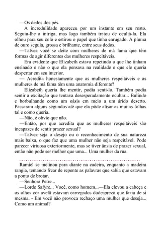 —Os dedos dos pés.
A incredulidade apareceu por um instante em seu rosto.
Seguiu-lhe a intriga, mas logo também tratou de ocultá-la. Ela
olhou para seu colo e estirou o papel que tinha enrugado. A pluma
de ouro seguia, grossa e brilhante, entre seus dedos.
—Talvez você se deite com mulheres de má fama que têm
formas de agir diferentes das mulheres respeitáveis.
Era evidente que Elizabeth estava repetindo o que lhe tinham
ensinado e não o que ela pensava na realidade e que ele queria
despertar em seu interior.
— Acredita honestamente que as mulheres respeitáveis e as
mulheres de má fama têm uma anatomia diferente?
Elizabeth queria lhe mentir, podia senti-lo. Também podia
sentir a excitação que tentava desesperadamente ocultar... Bulindo
e borbulhando como um oásis em meio a um árido deserto.
Passaram alguns segundos até que ela pôde alisar as muitas folhas
tal e como queria.
—Não, é obvio que não.
—Então, por que acredita que as mulheres respeitáveis são
incapazes de sentir prazer sexual?
—Talvez seja o desejo ou o reconhecimento de sua natureza
mais baixa, o que faz que uma mulher não seja respeitável. Pode
parecer virtuosa exteriormente, mas se tiver ânsia de prazer sexual,
então não pode ser melhor que uma... Uma mulher da rua.
Ramiel se inclinou para diante na cadeira, enquanto a madeira
rangia, tentando frear de repente as palavras que sabia que estavam
a ponto de brotar.
—Senhora Petre...
—Lorde Safyre... Você, como homem...—Ela elevou a cabeça e
os olhos cor avelã estavam carregados dodesprezo que fazia de si
mesma. - Em você não provoca rechaço uma mulher que deseja...
Como um animal?
 