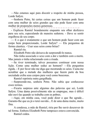 —Não estamos aqui para discutir a respeito de minha pessoa,
Lorde Safyre.
—Senhora Petre, há certas coisas que um homem pode fazer
com uma mulher de seios grandes que não pode fazer com uma
mulher de proporções menos generosas.
- Explicou Ramiel brandamente enquanto seu olhar deslizava
para seu seio, especulando de maneira sedutora. - Deve se sentir
orgulhosa de seu corpo.
— E o que é exatamente o que um homem pode fazer com um
corpo bem proporcionado, Lorde Safyre? — Ela perguntou de
forma cáustica. - Usar seus seios como bóias?
Ramiel riu.
Elizabeth Petre não deixava de surpreendê-lo nunca.
Não tinha associado o sexo com a dor e também com a morte.
Mas jamais o tinha relacionado com a risada.
—Se tiver terminado, talvez possamos continuar com nossa
lição. Como uma mulher seduz ao homem? —Ela perguntou
rígida. - E por favor não me diga que mostrando os seios. Custa-me
acreditar que a metade das mulheres que fazem parte da boa
sociedade exiba seus corpos para você como busconas.
Ramiel reprimiu outra gargalhada.
—Surpreende-me, senhora Petre. Não sabia que conhecesse
esses termos.
—Ficaria surpreso ante algumas das palavras que sei, Lorde
Safyre. Uma dama possivelmente não as empregue, mas é difícil
não ouvi-las quando se trabalha com os pobres.
—Aqui, em minha casa, você pode dizer o que lhe agrade...
Garanto-lhe que eu já o terei ouvido... E de uma dama muito, muito
fina.
A condessa, a mãe de Ramiel, riria por lhe ouvir descrever de
tal forma. Embora Elizabeth Petre tampouco estava convencida.
Ramiel cedeu.
 