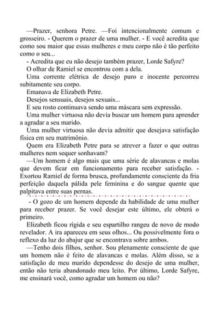 —Prazer, senhora Petre. —Foi intencionalmente comum e
grosseiro. - Querem o prazer de uma mulher. - E você acredita que
como sou maior que essas mulheres e meu corpo não é tão perfeito
como o seu...
- Acredita que eu não desejo também prazer, Lorde Safyre?
O olhar de Ramiel se encontrou com a dela.
Uma corrente elétrica de desejo puro e inocente percorreu
subitamente seu corpo.
Emanava de Elizabeth Petre.
Desejos sensuais, desejos sexuais...
E seu rosto continuava sendo uma máscara sem expressão.
Uma mulher virtuosa não devia buscar um homem para aprender
a agradar a seu marido.
Uma mulher virtuosa não devia admitir que desejava satisfação
física em seu matrimônio.
Quem era Elizabeth Petre para se atrever a fazer o que outras
mulheres nem sequer sonhavam?
—Um homem é algo mais que uma série de alavancas e molas
que devem ficar em funcionamento para receber satisfação. -
Exortou Ramiel de forma brusca, profundamente consciente da fria
perfeição daquela pálida pele feminina e do sangue quente que
palpitava entre suas pernas.
- O gozo de um homem depende da habilidade de uma mulher
para receber prazer. Se você desejar este último, ele obterá o
primeiro.
Elizabeth ficou rígida e seu espartilho rangeu de novo de modo
revelador. A ira apareceu em seus olhos... Ou possivelmente fora o
reflexo da luz do abajur que se encontrava sobre ambos.
—Tenho dois filhos, senhor. Sou plenamente consciente de que
um homem não é feito de alavancas e molas. Além disso, se a
satisfação de meu marido dependesse do desejo de uma mulher,
então não teria abandonado meu leito. Por último, Lorde Safyre,
me ensinará você, como agradar um homem ou não?
 