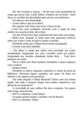 Ela não levantou a cabeça. - Só há uma certa quantidade de
roupa que posso tirar, Lorde Safyre. Estamos em fevereiro. Além
disso, os vestidos são desenhados para usá-los com polisones.
Ele olhou-a com intensidade.
— Como sabia o que eu ia dizer?
Ela segurou com força suas luvas e ficou em pé.
—Você tem uma verdadeira obsessão com a roupa de uma
mulher ou a ausência dela, devo dizer.
Um dia, Oxalá fosse logo, poderiam dar suas aulas sem roupa.
—Muito bem. Quando se retirar para seus aposentos, deite-se
sobre seu ventre e rode sua pélvis contra o colchão.
Elizabeth sentiu que o fôlego ficava preso na garganta.
—O amor é um duro trabalho.
— Ele olhou o veludo que cobria com suavidade seu ventre
arredondado, imaginando seu velo, vermelho como seu cabelo,
imaginando seu membro afundando dentro dela. - Você deve
preparar seu corpo.
Ela se voltou sem fazer nenhum comentário e quase tropeçou
com a cadeira.
—Senhora Petre.
Elizabeth se deteve enquanto sustentava o trinco da porta da
biblioteca. Passaram alguns segundos, nos quais ela lutou em
silêncio e ele esperou com paciência.
Até onde chegaria o Sheik Bastardo? Gritou com sua coluna
rígida. Até onde o deixaria chegar uma mulher respeitável, sem
deixar de ser respeitável?
A severidade de seus ombros lhe deu a resposta. Um pouco
mais longe, disseram-lhe.
—MA'A e-salemma, Lorde Safyre.
O sangue quente inchou o membro viril de Ramiel.
—MA'A e-salemma, Taliba.
 