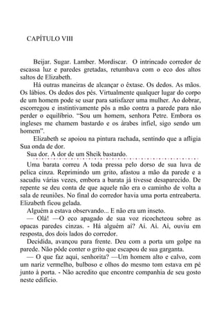 CAPÍTULO VIII
Beijar. Sugar. Lamber. Mordiscar. O intrincado corredor de
escassa luz e paredes gretadas, retumbava com o eco dos altos
saltos de Elizabeth.
Há outras maneiras de alcançar o êxtase. Os dedos. As mãos.
Os lábios. Os dedos dos pés. Virtualmente qualquer lugar do corpo
de um homem pode se usar para satisfazer uma mulher. Ao dobrar,
escorregou e instintivamente pôs a mão contra a parede para não
perder o equilíbrio. “Sou um homem, senhora Petre. Embora os
ingleses me chamem bastardo e os árabes infiel, sigo sendo um
homem”.
Elizabeth se apoiou na pintura rachada, sentindo que a afligia
Sua onda de dor.
Sua dor. A dor de um Sheik bastardo.
Uma barata correu A toda pressa pelo dorso de sua luva de
pelica cinza. Reprimindo um grito, afastou a mão da parede e a
sacudiu várias vezes, embora a barata já tivesse desaparecido. De
repente se deu conta de que aquele não era o caminho de volta a
sala de reuniões. No final do corredor havia uma porta entreaberta.
Elizabeth ficou gelada.
Alguém a estava observando... E não era um inseto.
— Olá! —O eco apagado de sua voz ricocheteou sobre as
opacas paredes cinzas. - Há alguém aí? Aí. Aí. Aí, ouviu em
resposta, dos dois lados do corredor.
Decidida, avançou para frente. Deu com a porta um golpe na
parede. Não pôde conter o grito que escapou de sua garganta.
— O que faz aqui, senhorita? —Um homem alto e calvo, com
um nariz vermelho, bulboso e olhos do mesmo tom estava em pé
junto à porta. - Não acredito que encontre companhia de seu gosto
neste edifício.
 