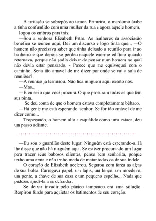 A irritação se sobrepôs ao temor. Primeiro, o mordomo árabe
a tinha confundido com uma mulher da rua e agora aquele homem.
Jogou os ombros para trás.
—Sou a senhora Elizabeth Petre. As mulheres da associação
benéfica se reúnen aqui. Dei um discurso e logo tinha que... —O
homem não precisava saber que tinha deixado a reunião para ir ao
banheiro e que depois se perdeu naquele enorme edifício quando
retornava, porque não podia deixar de pensar num homem no qual
não devia estar pensando. - Parece que me equivoquei com o
caminho. Seria tão amável de me dizer por onde se vai a sala de
reuniões?
—A reunião já terminou. Não fica ninguém aqui exceto nós.
—Mas...
—E eu sei o que você procura. O que procuram todas as que têm
sua pinta.
Se deu conta de que o homem estava completamente bêbado.
—Há gente me está esperando, senhor. Se for tão amável de me
dizer como...
Tropeçando, o homem alto e esquálido como uma estaca, deu
um passo adiante.
—Eu sou o guardião deste lugar. Ninguém está esperando-a. Já
lhe disse que não há ninguém aqui. Se estiver procurando um lugar
para trazer seus babosos clientes, pense bem senhorita, porque
tenho uma arma e não tenho medo de matar todos os de sua índole.
O coração de Elizabeth acelerou. Segurou com força as alças
de sua bolsa. Carregava papel, um lápis, um lenço, um moedeiro,
um pente, a chave de sua casa e um pequeno espelho... Nada que
pudesse ajudá-la a se defender.
Se deixar invadir pelo pânico tampouco era uma solução.
Respirou fundo para aquietar os batimentos de seu coração.
 