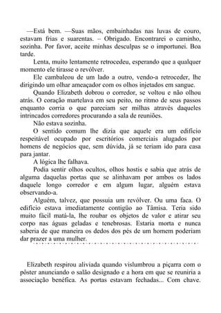 —Está bem. —Suas mãos, embainhadas nas luvas de couro,
estavam frias e suarentas. – Obrigado. Encontrarei o caminho,
sozinha. Por favor, aceite minhas desculpas se o importunei. Boa
tarde.
Lenta, muito lentamente retrocedeu, esperando que a qualquer
momento ele tirasse o revólver.
Ele cambaleou de um lado a outro, vendo-a retroceder, lhe
dirigindo um olhar ameaçador com os olhos injetados em sangue.
Quando Elizabeth dobrou o corredor, se voltou e não olhou
atrás. O coração martelava em seu peito, no ritmo de seus passos
enquanto corria o que pareciam ser milhas através daqueles
intrincados corredores procurando a sala de reuniões.
Não estava sozinha.
O sentido comum lhe dizia que aquele era um edifício
respeitável ocupado por escritórios comerciais alugados por
homens de negócios que, sem dúvida, já se teriam ido para casa
para jantar.
A lógica lhe falhava.
Podia sentir olhos ocultos, olhos hostis e sabia que atrás de
alguma daquelas portas que se alinhavam por ambos os lados
daquele longo corredor e em algum lugar, alguém estava
observando-a.
Alguém, talvez, que possuia um revólver. Ou uma faca. O
edifício estava imediatamente contigüo ao Tâmisa. Teria sido
muito fácil matá-la, lhe roubar os objetos de valor e atirar seu
corpo nas águas geladas e tenebrosas. Estaria morta e nunca
saberia de que maneira os dedos dos pés de um homem poderiam
dar prazer a uma mulher.
Elizabeth respirou aliviada quando vislumbrou a piçarra com o
pôster anunciando o salão designado e a hora em que se reuniria a
associação benéfica. As portas estavam fechadas... Com chave.
 