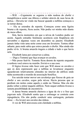 —Will. —Cegamente se segurou a mão nodosa do chofer e
tranqüilizou-a sentir sua tibieza e solidez através de suas luvas de
pelica. - Deveria ter vindo me buscar quando a neblina começou a
se tornar densa.
— Ela se estendeu de repente. Começou como uma ligeira
bruma e de repente, ficou assim. Não podia ver minha mão diante
de meus olhos.
Sim, havia momentos em que a névoa de Londres podia ser
assim. Aquele estranho fenômeno acontecia com freqüência em
novembro e algumas vezes em dezembro ou janeiro. Elizabeth
jamais tinha visto uma noite como essa em fevereiro. Tentou olhar
adiante, para onde sabia que estava parado o chofer. Mas ainda não
podia vê-lo. A bruma amarela tragara a cidade e tudo o que havia
nela.
Elizabeth lutou por conservar a calma.
— Diga a Tommie que faça avançar os cavalos.
—Não posso fazê-lo. Tommie ficou doente de repente enquanto
a senhora você estava na reunião. Enviei-o a sua casa.
O lógico tivesse sido fazer com que Will atasse os cavalos e
que os dois esperassem que a neblina se levantasse enquanto
aguardavam relativamente cômodos no interior do edifício onde
tinha acontecido a reunião da associação benéfica.
Era suicida tentar mover um cavalariço que fizesse de guia ao
chofer e aos cavalos, cegos pela névoa. Havia pessoas que se
perdiam em noites como aquela e caído no Tâmisa. Mas ela não
podia voltar a entrar naquele edifício. Nem sequer embora tivesse a
remota possibilidade de encontrá-lo.
A densa bruma amarela cheirava a água de rio e o lixo que
jogavam nele. Elizabeth sentiu que o estômago se contraía com
repugnância. Ela não podia conduzir uma carruagem, portanto
disse: —Eu levarei aos cavalos das rédeas.
A voz de Will atravessou com claridade a neblina.
 