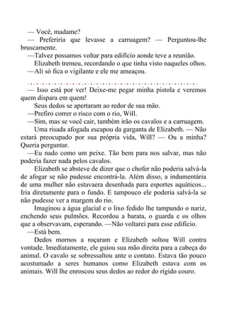 — Você, madame?
— Preferiria que levasse a carruagem? — Perguntou-lhe
bruscamente.
—Talvez possamos voltar para edifício aonde teve a reunião.
Elizabeth tremeu, recordando o que tinha visto naqueles olhos.
—Ali só fica o vigilante e ele me ameaçou.
— Isso está por ver! Deixe-me pegar minha pistola e veremos
quem dispara em quem!
Seus dedos se apertaram ao redor de sua mão.
—Prefiro correr o risco com o rio, Will.
—Sim, mas se você cair, também irão os cavalos e a carruagem.
Uma risada afogada escapou da garganta de Elizabeth. — Não
estará preocupado por sua própria vida, Will? — Ou a minha?
Queria perguntar.
—Eu nado como um peixe. Tão bem para nos salvar, mas não
poderia fazer nada pelos cavalos.
Elizabeth se absteve de dizer que o chofer não poderia salvá-la
de afogar se não pudesse encontrá-la. Além disso, a indumentária
de uma mulher não estavaera desenhada para esportes aquáticos...
Iria diretamente para o fundo. E tampouco ele poderia salvá-la se
não pudesse ver a margem do rio.
Imaginou a água glacial e o lixo fedido lhe tampando o nariz,
enchendo seus pulmões. Recordou a barata, o guarda e os olhos
que a observavam, esperando. —Não voltarei para esse edifício.
—Está bem.
Dedos mornos a roçaram e Elizabeth soltou Will contra
vontade. Imediatamente, ele guiou sua mão direita para a cabeça do
animal. O cavalo se sobressaltou ante o contato. Estava tão pouco
acostumado a seres humanos como Elizabeth estava com os
animais. Will lhe enroscou seus dedos ao redor do rígido couro.
 