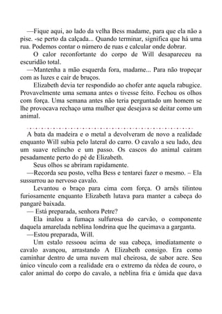—Fique aqui, ao lado da velha Bess madame, para que ela não a
pise. -se perto da calçada... Quando terminar, significa que há uma
rua. Podemos contar o número de ruas e calcular onde dobrar.
O calor reconfortante do corpo de Will desapareceu na
escuridão total.
—Mantenha a mão esquerda fora, madame... Para não tropeçar
com as luzes e cair de bruços.
Elizabeth devia ter respondido ao chofer ante aquela rabugice.
Provavelmente uma semana antes o tivesse feito. Fechou os olhos
com força. Uma semana antes não teria perguntado um homem se
lhe provocava rechaço uma mulher que desejava se deitar como um
animal.
A bata da madeira e o metal a devolveram de novo a realidade
enquanto Will subia pelo lateral do carro. O cavalo a seu lado, deu
um suave relincho e um passo. Os cascos do animal caíram
pesadamente perto do pé de Elizabeth.
Seus olhos se abriram rapidamente.
—Recorda seu posto, velha Bess e tentarei fazer o mesmo. – Ela
sussurrou ao nervoso cavalo.
Levantou o braço para cima com força. O arnês tilintou
furiosamente enquanto Elizabeth lutava para manter a cabeça do
pangaré baixada.
— Está preparada, senhora Petre?
Ela inalou a fumaça sulfurosa do carvão, o componente
daquela amarelada neblina londrina que lhe queimava a garganta.
—Estou preparada, Will.
Um estalo ressoou acima de sua cabeça, imediatamente o
cavalo avançou, arrastando A Elizabeth consigo. Era como
caminhar dentro de uma nuvem mal cheirosa, de sabor acre. Seu
único vínculo com a realidade era o extremo da rédea de couro, o
calor animal do corpo do cavalo, a neblina fria e úmida que dava
 