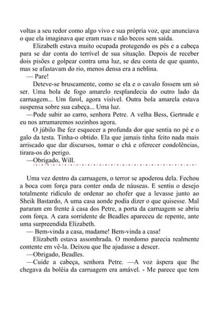 voltas a seu redor como algo vivo e sua própria voz, que anunciava
o que ela imaginava que eram ruas e não becos sem saída.
Elizabeth estava muito ocupada protegendo os pés e a cabeça
para se dar conta do terrível de sua situação. Depois de receber
dois pisões e golpear contra uma luz, se deu conta de que quanto,
mas se afastavam do rio, menos densa era a neblina.
— Pare!
Deteve-se bruscamente, como se ela e o cavalo fossem um só
ser. Uma bola de fogo amarelo resplandecia do outro lado da
carruagem... Um farol, agora visível. Outra bola amarela estava
suspensa sobre sua cabeça... Uma luz.
—Pode subir ao carro, senhora Petre. A velha Bess, Gertrude e
eu nos arrumaremos sozinhos agora.
O júbilo lhe fez esquecer a profunda dor que sentia no pé e o
galo da testa. Tinha-o obtido. Ela que jamais tinha feito nada mais
arriscado que dar discursos, tomar o chá e oferecer condolências,
tirara-os do perigo.
—Obrigado, Will.
Uma vez dentro da carruagem, o terror se apoderou dela. Fechou
a boca com força para conter onda de náuseas. E sentiu o desejo
totalmente ridículo de ordenar ao chofer que a levasse junto ao
Sheik Bastardo, A uma casa aonde podia dizer o que quisesse. Mal
pararam em frente à casa dos Petre, a porta da carruagem se abriu
com força. A cara sorridente de Beadles apareceu de repente, ante
uma surpreendida Elizabeth.
— Bem-vinda a casa, madame! Bem-vinda a casa!
Elizabeth estava assombrada. O mordomo parecia realmente
contente em vê-la. Deixou que lhe ajudasse a descer.
—Obrigado, Beadles.
—Cuide a cabeça, senhora Petre. —A voz áspera que lhe
chegava da boléia da carruagem era amável. - Me parece que tem
 