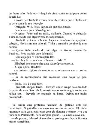um bom galo. Pude ouvir daqui de cima como se golpeou contra
aquela luz.
O rosto de Elizabeth avermelhou. Acreditava que o chofer não
se dera conta de seu tropeção.
—Obrigado, Will. Estou segura de que não é nada.
Beadles a seguiu pelos degraus.
—O senhor Petre está no salão, madame. Chamou o delegado.
Tinha medo de que algo tivesse lhe acontecido.
Elizabeth se tocou sob seu chapéu e brandamente apalpou a
cabeça... Havia sim, um galo ali. Tinha o tamanho do olho de uma
pomba.
— Quem tinha medo de que algo me tivesse acontecido,
Beadles... Meu marido ou o delegado?
Beadles jogou os ombros para trás.
—O senhor Petre, madame. Chamo o médico?
Elizabeth se surpreendeu ante sua própria resposta.
— O que opina, Beadles?
Os ombros rígidos do mordomo se relaxaram numa postura
natural.
—Eu lhe recomendaria que colocasse uma bolsa de gelo,
madame.
—Então, isso é o que farei.
—Elizabeth, chegou tarde. —Edward estava em pé do outro lado
da porta da sala. Seu cabelo reluzia como azeite negro contra sua
pálida tez. - Deveria ter chegado há horas. Deixou-me muito
preocupado.
Ela sentiu uma profunda sensação de gratidão ante sua
inquietação. Seguiu-lhe um vago sentimento de culpa. Ele tinha
retornado para casa, para estar com ela durante o tempo livre que
tinham no Parlamento, para sair para jantar... E ela não estava ali.
—Me perdoe, Edward. A reunião se prolongou e depois ficamos
presos na neblina.
 