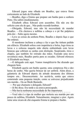 Edward jogou uma olhada em Beadles, que estava firme
cortesmente ao lado de Elizabeth.
—Beadles, diga a Emma que prepare um banho para a senhora
Petre. Ela subirá imediatamente.
Elizabeth olhou Edward com assombro. Ela não era tão
solícito com ela de que... Não podia recordá-lembrar.
—Obrigado, Edward, mas não há necessidade de mandar
Beadles. —Ela cheirava a neblina a cabeça e o pé lhe palpitava
pela dor. - Subo agora mesmo.
—Leve as coisas da senhora Petre, Beadles e depois faça o que
lhe ordenei.
O mordomo inclinou a cabeça e fez o que lhe tinham pedido
em silêncio. Elizabeth soltou com inapetência a bolsa, logo tirou as
luvas e a colocou naquela mão aberta embainhada com luvas
brancas que cobriam as sardas com distinção. Suspirando, tirou o
chapéu, que também foi retirado das mãos. Fazendo uma nova
reverência mais, Beadles partiu para as escadas. Edward ofereceu
A Elizabeth seu braço.
—O delegado está aqui. Vamos tranqüilizá-lo lhe dizendo que
chegaste bem.
Elizabeth queria um banho quente, uma compressa fria e dez
horas de sonho. Não queria brincar de ser anfitriã. Além disso, a
galanteria de Edward depois da atitude desatenta dos últimos
tempos era... Desconcertante. Ao aceitá-la, sentia que estava
cometendo uma pequena traição, como se estivesse prejudicando
seu marido... Ou ao Sheik Bastardo.
— Por que chamaste o delegado, Edward?
—Já lhe disse. Era tarde e eu estava preocupado.
—Não havia nenhuma necessidade de lhe importunar.
—Você não é o tipo de mulher que molesta seu marido por um
pouco de neblina, Elizabeth. Naturalmente, imaginei o pior. Agora
tome uma xícara de chá enquanto Emma te prepara o banho.
 