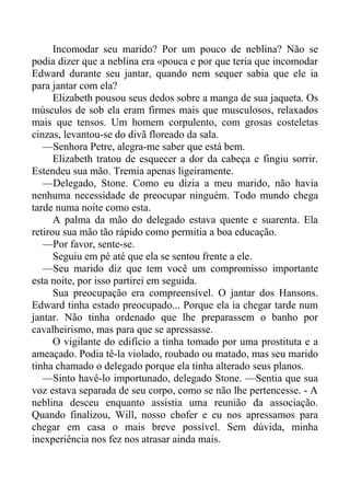 Incomodar seu marido? Por um pouco de neblina? Não se
podia dizer que a neblina era «pouca e por que teria que incomodar
Edward durante seu jantar, quando nem sequer sabia que ele ia
para jantar com ela?
Elizabeth pousou seus dedos sobre a manga de sua jaqueta. Os
músculos de sob ela eram firmes mais que musculosos, relaxados
mais que tensos. Um homem corpulento, com grosas costeletas
cinzas, levantou-se do divã floreado da sala.
—Senhora Petre, alegra-me saber que está bem.
Elizabeth tratou de esquecer a dor da cabeça e fingiu sorrir.
Estendeu sua mão. Tremia apenas ligeiramente.
—Delegado, Stone. Como eu dizia a meu marido, não havia
nenhuma necessidade de preocupar ninguém. Todo mundo chega
tarde numa noite como esta.
A palma da mão do delegado estava quente e suarenta. Ela
retirou sua mão tão rápido como permitia a boa educação.
—Por favor, sente-se.
Seguiu em pé até que ela se sentou frente a ele.
—Seu marido diz que tem você um compromisso importante
esta noite, por isso partirei em seguida.
Sua preocupação era compreensível. O jantar dos Hansons.
Edward tinha estado preocupado... Porque ela ia chegar tarde num
jantar. Não tinha ordenado que lhe preparassem o banho por
cavalheirismo, mas para que se apressasse.
O vigilante do edifício a tinha tomado por uma prostituta e a
ameaçado. Podia tê-la violado, roubado ou matado, mas seu marido
tinha chamado o delegado porque ela tinha alterado seus planos.
—Sinto havê-lo importunado, delegado Stone. —Sentia que sua
voz estava separada de seu corpo, como se não lhe pertencesse. - A
neblina desceu enquanto assistia uma reunião da associação.
Quando finalizou, Will, nosso chofer e eu nos apressamos para
chegar em casa o mais breve possível. Sem dúvida, minha
inexperiência nos fez nos atrasar ainda mais.
 