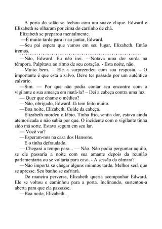 A porta do salão se fechou com um suave clique. Edward e
Elizabeth se olharam por cima do carrinho de chá.
Elizabeth se preparou mentalmente.
—É muito tarde para ir ao jantar, Edward.
—Seu pai espera que vamos em seu lugar, Elizabeth. Então
iremos.
—Não, Edward. Eu não irei. —Notava uma dor surda na
têmpora. Palpitava ao ritmo de seu coração. - Esta noite, não.
—Muito bem. – Ele a surpreendeu com sua resposta. - O
importante é que está a salvo. Deve ter passado por um autêntico
calvário.
—Sim. — Por que não podia contar seu encontro com o
vigilante e sua ameaça em matá-la? – Dei a cabeça contra uma luz.
— Quer que chame o médico?
—Não, obrigado, Edward. Já tem feito muito.
—Boa noite, Elizabeth. Cuide da cabeça.
Elizabeth mordeu o lábio. Tinha frio, sentia dor, estava ainda
atemorizada e não sabia por que. O incidente com o vigilante tinha
sido má sorte. Estava segura em seu lar.
— Você vai?
—Esperam-nos na casa dos Hansons.
E o tinha defraudado.
— Chegará a tempo para... — Não. Não podia perguntar aquilo,
se ele passaria a noite com sua amante depois da reunião
parlamentaria ou se voltaria para casa. - A sessão da câmara?
—Não importa se chegar alguns minutos tarde. Melhor será que
se apresse. Seu banho se esfriará.
De maneira perversa, Elizabeth queria acompanhar Edward.
Ele se voltou e caminhou para a porta. Inclinando, sustentou-a
aberta para que ela passasse.
—Boa noite, Elizabeth.
 