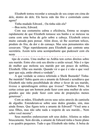 Elizabeth tentou recordar a sensação de seu corpo em cima do
dele, dentro do dele. Ele havia sido tão frio e controlado como
agora?
Tinha mudado Edward... Ou tinha sido ela?
—Boa noite, Edward.
Com sua costumeira calma e eficiência, Emma se ocupou
rapidamente de que Elizabeth tomasse seu banho e se metesse na
cama com uma bolsa de gelo sobre a cabeça. Elizabeth estava
muito cansada para pensar. Além disso, só lhe ocorriam tolices,
produto do frio, da dor e do cansaço. Mas seus pensamentos não
cessavam. “Digo repetidamente para Elizabeth que contrate uma
secretária. Assim teria uma acompanhante que pudesseir com ela
neste
tipo de evento. Uma mulher na Arábia tem certos direitos sobre
seu marido. Entre eles está seu direito a união sexual. Não é o tipo
de mulher que molesta seu marido por um pouco de neblina,
Elizabeth. Olhe seu marido. Quando vir o que é e não o que você
quer que seja, então obterá a verdade”.
A que verdade se estava referindo o Sheik Bastardo? Tinha-
lhe mentido? Sabia quem era a amante de Edward e acreditava que
Elizabeth não tinha possibilidade de obter o favor de seu marido,
tivesse a aprendizagem erótica que tivesse? “Senhora Petre, há
certas coisas que um homem pode fazer com uma mulher de seios
grandes que não pode fazer com uma de proporções menos
generosas”.
Com as mãos, Elizabeth cavou seus seios através da camisola
de algodão. Estenderam-se sobre seus dedos grandes, sim, mas
ainda firmes. Que figura teria a amante de Edward? “Você ama a
seus filhos, mas não sabe nada a respeito de seu marido... Nem
sobre você mesma”.
Seus mamilos endureceram sob seus dedos. Afastou as mãos
bruscamente. Sem dúvida, a amante de Edward tinha o busto plano
e os quadris pequenos. Tudo o que Elizabeth não tinha. A bolsa de
 