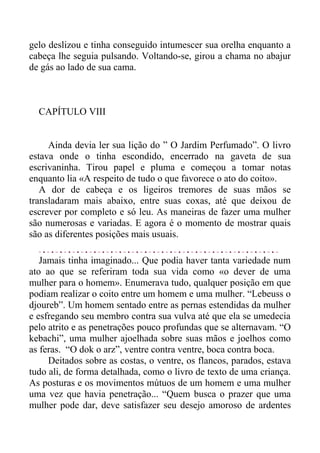 gelo deslizou e tinha conseguido intumescer sua orelha enquanto a
cabeça lhe seguia pulsando. Voltando-se, girou a chama no abajur
de gás ao lado de sua cama.
CAPÍTULO VIII
Ainda devia ler sua lição do ” O Jardim Perfumado”. O livro
estava onde o tinha escondido, encerrado na gaveta de sua
escrivaninha. Tirou papel e pluma e começou a tomar notas
enquanto lia «A respeito de tudo o que favorece o ato do coito».
A dor de cabeça e os ligeiros tremores de suas mãos se
transladaram mais abaixo, entre suas coxas, até que deixou de
escrever por completo e só leu. As maneiras de fazer uma mulher
são numerosas e variadas. E agora é o momento de mostrar quais
são as diferentes posições mais usuais.
Jamais tinha imaginado... Que podia haver tanta variedade num
ato ao que se referiram toda sua vida como «o dever de uma
mulher para o homem». Enumerava tudo, qualquer posição em que
podiam realizar o coito entre um homem e uma mulher. “Lebeuss o
djoureb”. Um homem sentado entre as pernas estendidas da mulher
e esfregando seu membro contra sua vulva até que ela se umedecia
pelo atrito e as penetrações pouco profundas que se alternavam. “O
kebachi”, uma mulher ajoelhada sobre suas mãos e joelhos como
as feras. “O dok o arz”, ventre contra ventre, boca contra boca.
Deitados sobre as costas, o ventre, os flancos, parados, estava
tudo ali, de forma detalhada, como o livro de texto de uma criança.
As posturas e os movimentos mútuos de um homem e uma mulher
uma vez que havia penetração... “Quem busca o prazer que uma
mulher pode dar, deve satisfazer seu desejo amoroso de ardentes
 