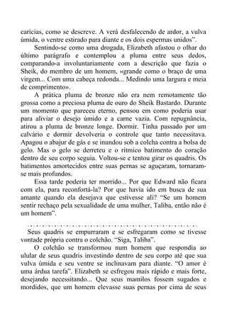 carícias, como se descreve. A verá desfalecendo de ardor, a vulva
úmida, o ventre estirado para diante e os dois espermas unidos”.
Sentindo-se como uma drogada, Elizabeth afastou o olhar do
último parágrafo e contemplou a pluma entre seus dedos,
comparando-a involuntariamente com a descrição que fazia o
Sheik, do membro de um homem, «grande como o braço de uma
virgem... Com uma cabeça redonda... Medindo uma largura e meia
de comprimento».
A prática pluma de bronze não era nem remotamente tão
grossa como a preciosa pluma de ouro do Sheik Bastardo. Durante
um momento que pareceu eterno, pensou em como poderia usar
para aliviar o desejo úmido e a carne vazia. Com repugnância,
atirou a pluma de bronze longe. Dormir. Tinha passado por um
calvário e dormir devolveria o controle que tanto necessitava.
Apagou o abajur de gás e se inundou sob a colcha contra a bolsa de
gelo. Mas o gelo se derreteu e o rítmico batimento do coração
dentro de seu corpo seguia. Voltou-se e tentou girar os quadris. Os
batimentos amortecidos entre suas pernas se aguçaram, tornaram-
se mais profundos.
Essa tarde poderia ter morrido... Por que Edward não ficara
com ela, para reconfortá-la? Por que havia ido em busca de sua
amante quando ela desejava que estivesse ali? “Se um homem
sentir rechaço pela sexualidade de uma mulher, Taliba, então não é
um homem”.
Seus quadris se empurraram e se esfregaram como se tivesse
vontade própria contra o colchão. “Siga, Taliba”.
O colchão se transformou num homem que respondia ao
ulular de seus quadris investindo dentro de seu corpo até que sua
vulva úmida e seu ventre se inclinavam para diante. “O amor é
uma árdua tarefa”. Elizabeth se esfregou mais rápido e mais forte,
desejando necessitando... Que seus mamilos fossem sugados e
mordidos, que um homem elevasse suas pernas por cima de seus
 