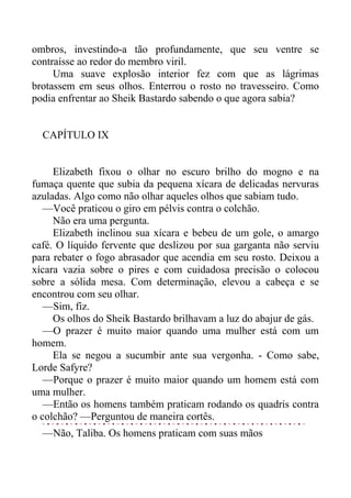 ombros, investindo-a tão profundamente, que seu ventre se
contraísse ao redor do membro viril.
Uma suave explosão interior fez com que as lágrimas
brotassem em seus olhos. Enterrou o rosto no travesseiro. Como
podia enfrentar ao Sheik Bastardo sabendo o que agora sabia?
CAPÍTULO IX
Elizabeth fixou o olhar no escuro brilho do mogno e na
fumaça quente que subia da pequena xícara de delicadas nervuras
azuladas. Algo como não olhar aqueles olhos que sabiam tudo.
—Você praticou o giro em pélvis contra o colchão.
Não era uma pergunta.
Elizabeth inclinou sua xícara e bebeu de um gole, o amargo
café. O líquido fervente que deslizou por sua garganta não serviu
para rebater o fogo abrasador que acendia em seu rosto. Deixou a
xícara vazia sobre o pires e com cuidadosa precisão o colocou
sobre a sólida mesa. Com determinação, elevou a cabeça e se
encontrou com seu olhar.
—Sim, fiz.
Os olhos do Sheik Bastardo brilhavam a luz do abajur de gás.
—O prazer é muito maior quando uma mulher está com um
homem.
Ela se negou a sucumbir ante sua vergonha. - Como sabe,
Lorde Safyre?
—Porque o prazer é muito maior quando um homem está com
uma mulher.
—Então os homens também praticam rodando os quadris contra
o colchão? —Perguntou de maneira cortês.
—Não, Taliba. Os homens praticam com suas mãos
 