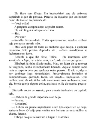 Ela ficou sem fôlego. Era inconcebível que ele estivesse
sugerindo o que ela pensava. Parecia-lhe inaudito que um homem
como ele tivesse necessidade de...
— Você o faz?
A pergunta escapou antes de poder conter.
Ele não fingiu a interpretar errado.
—Sim.
— Por que?
—Solidão. Necessidade. Todos queremos ser tocados, embora
seja por nossa própria mão.
—Mas você pode ter todas as mulheres que deseja, a qualquer
momento. Não precisa depender de... —Suas mandíbulas se
fecharam com força.
—Recorde o que lhe disse, Taliba. – Ele murmurou com
suavidade. - Aqui, em minha casa, você pode dizer o que quiser.
Elizabeth já tinha falado muito. Mas, em lugar de se retorcer
de vergonha, sentia extranhamente liberada. Aquele homem sabia
mais a respeito dela que qualquer outra pessoa... E não a julgava
por conhecer suas necessidades. Provavelmente inclusive as
compartilhasse, querendo tocar, ser tocado... Impossível. Uma
mulher como ela não tinha nada em comum com um homem como
ele. Se ela queria alguma coisa, analisava-o. Se ele queria, pegava-
o.
Elizabeth trocou de assunto, para o mais inofensivo do capítulo
seis.
—O Sheik dá grande importância ao beijo.
—Ferame.
— Desculpe?
—O Sheik dá grande importância a um tipo específico de beijo,
senhora Petre. O beijo para excitar um homem ou uma mulher se
chama, ferame.
O beijo no qual se usavam a língua e os dentes.
 