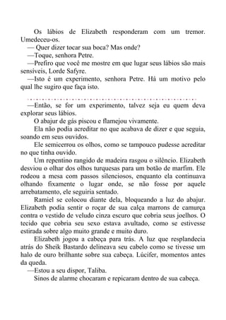 Os lábios de Elizabeth responderam com um tremor.
Umedeceu-os.
— Quer dizer tocar sua boca? Mas onde?
—Toque, senhora Petre.
—Prefiro que você me mostre em que lugar seus lábios são mais
sensíveis, Lorde Safyre.
—Isto é um experimento, senhora Petre. Há um motivo pelo
qual lhe sugiro que faça isto.
—Então, se for um experimento, talvez seja eu quem deva
explorar seus lábios.
O abajur de gás piscou e flamejou vivamente.
Ela não podia acreditar no que acabava de dizer e que seguia,
soando em seus ouvidos.
Ele semicerrou os olhos, como se tampouco pudesse acreditar
no que tinha ouvido.
Um repentino rangido de madeira rasgou o silêncio. Elizabeth
desviou o olhar dos olhos turquesas para um botão de marfim. Ele
rodeou a mesa com passos silenciosos, enquanto ela continuava
olhando fixamente o lugar onde, se não fosse por aquele
arrebatamento, ele seguiria sentado.
Ramiel se colocou diante dela, bloqueando a luz do abajur.
Elizabeth podia sentir o roçar de sua calça marrons de camurça
contra o vestido de veludo cinza escuro que cobria seus joelhos. O
tecido que cobria seu sexo estava avultado, como se estivesse
estirada sobre algo muito grande e muito duro.
Elizabeth jogou a cabeça para trás. A luz que resplandecia
atrás do Sheik Bastardo delineava seu cabelo como se tivesse um
halo de ouro brilhante sobre sua cabeça. Lúcifer, momentos antes
da queda.
—Estou a seu dispor, Taliba.
Sinos de alarme chocaram e repicaram dentro de sua cabeça.
 