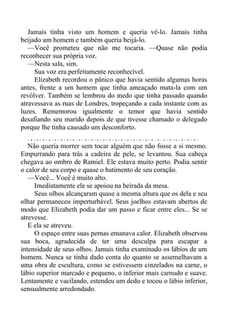 Jamais tinha visto um homem e queria vê-lo. Jamais tinha
beijado um homem e também queria beijá-lo.
—Você prometeu que não me tocaria. —Quase não podia
reconhecer sua própria voz.
—Nesta sala, sim.
Sua voz era perfeitamente reconhecível.
Elizabeth recordou o pânico que havia sentido algumas horas
antes, frente a um homem que tinha ameaçado mata-la com um
revólver. Também se lembrou do medo que tinha passado quando
atravessava as ruas de Londres, tropeçando a cada instante com as
luzes. Rememorou igualmente o temor que havia sentido
desafiando seu marido depois de que tivesse chamado o delegado
porque lhe tinha causado um desconforto.
Não queria morrer sem tocar alguém que não fosse a si mesmo.
Empurrando para trás a cadeira de pele, se levantou. Sua cabeça
chegava ao ombro de Ramiel. Ele estava muito perto. Podia sentir
o calor de seu corpo e quase o batimento de seu coração.
—Você... Você é muito alto.
Imediatamente ele se apoiou na beirada da mesa.
Seus olhos alcançaram quase a mesma altura que os dela e seu
olhar permaneceu imperturbável. Seus joelhos estavam abertos de
modo que Elizabeth podia dar um passo e ficar entre eles... Se se
atrevesse.
E ela se atreveu.
O espaço entre suas pernas emanava calor. Elizabeth observou
sua boca, agradecida de ter uma desculpa para escapar a
intensidade de seus olhos. Jamais tinha examinado os lábios de um
homem. Nunca se tinha dado conta do quanto se assemelhavam a
uma obra de escultura, como se estivessem cinzelados na carne, o
lábio superior marcado e pequeno, o inferior mais carnudo e suave.
Lentamente e vacilando, estendeu um dedo e tocou o lábio inferior,
sensualmente arredondado.
 