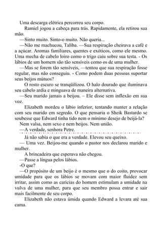Uma descarga elétrica percorreu seu corpo.
Ramiel jogou a cabeça para trás. Rapidamente, ela retirou sua
mão.
—Sinto muito. Sinto-o muito. Não queria...
—Não me machucou, Taliba. —Sua respiração cheirava a café e
a açúcar. Aromas familiares, quentes e exóticos, como ele mesmo.
Uma mecha de cabelo loiro como o trigo caiu sobre sua testa. - Os
lábios de um homem são tão sensíveis como os de uma mulher.
—Mas se forem tão sensíveis, —tentou que sua respiração fosse
regular, mas não conseguiu. - Como podem duas pessoas suportar
seus beijos mútuos?
O rosto escuro se tranqüilizou. O halo dourado que iluminava
seu cabelo ardia e minguava de maneira alternativa.
—Seu marido jamais a beijou. – Ele disse sem inflexão em sua
voz.
Elizabeth mordeu o lábio inferior, tentando manter a relação
com seu marido em segredo. O que pensaria o Sheik Bastardo se
soubesse que Edward tinha tido nem o mínimo desejo de beijá-la?
Nem valsa, nem sexo e nem beijos. Nem união.
—A verdade, senhora Petre.
Já não sabia o que era a verdade. Elevou seu queixo.
— Uma vez. Beijou-me quando o pastor nos declarou marido e
mulher.
A brincadeira que esperava não chegou.
—Passe a língua pelos lábios.
-O que?
—O propósito de um beijo é o mesmo que o do coito, provocar
umidade para que os lábios se movam com maior fluidez sem
irritar, assim como as carícias do homem estimulam a umidade na
vulva de uma mulher, para que seu membro possa entrar e sair
mais facilmente de seu corpo.
Elizabeth não estava úmida quando Edward a levara até sua
cama.
 