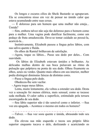 Os longos e escuros cílios do Sheik Bastardo se agrupavam.
Ela se concentrou nisso em vez de pensar no úmido calor que
estava acumulando entre suas coxas.
— É doloroso para um homem que uma mulher não esteja...
Úmida?
—Sim, embora talvez não seja tão doloroso para o homem como
para a mulher. Uma vagina pode danificar facilmente, como um
pedaço de fruta amadurecida. Deve-se tomar cuidado ao possuí-la,
acariciá-la...
Instintivamente, Elizabeth passou a língua pelos lábios, com
sua saliva quente e fluída.
Os olhos de Ramiel brilhavam de satisfação.
—Agora, toque os lábios... Passe seu dedo por deles... Com
suavidade.
Os lábios de Elizabeth estavam úmidos e brilhantes. As
delicadas malhas dentro de sua boca pulsavam ao ritmo da
pulsação que palpitava na ponta de seu dedo. Olhou fixamente os
olhos, azuis ou verdes. Quanto mais olhava em seu interior, melhor
podia distinguir diminutas faíscas de distintas cores.
—Passe a língua pelo dedo.
Obedeceu-lhe sem vacilar.
- Agora toque meus lábios.
Lenta, muito lentamente, ela voltou a estender seu dedo. Desta
vez a sensação foi menos elétrica, mais sensual, como se tocasse
seda molhada. O calor subiu a superfície, estimulado pela tersura
escorregadia de seu dedo.
—Seu lábio superior não é tão sensível como o inferior. —Sua
voz era apagada. - Acontece o mesmo em todos os homens?
—Talvez. —Sua voz soou quente e úmida, abrasando todo seu
dedo.
Ela elevou sua mão esquerda e tocou seu próprio lábio
superior enquanto tocava o dele, deslizando e acariciando os
 