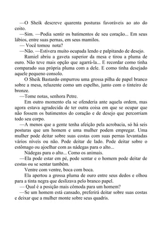 —O Sheik descreve quarenta posturas favoráveis ao ato do
coito.
—Sim. —Podia sentir os batimentos de seu coração... Em seus
lábios, entre suas pernas, em seus mamilos.
— Você tomou nota?
—Não. —Estivera muito ocupada lendo e palpitando de desejo.
Ramiel abriu a gaveta superior da mesa e tirou a pluma de
ouro. Não teve mais opção que agarrá-la... E recordar como tinha
comparado sua própria pluma com a dele. E como tinha desejado
aquele pequeno consolo.
O Sheik Bastardo empurrou uma grossa pilha de papel branco
sobre a mesa, reluzente como um espelho, junto com o tinteiro de
bronze.
—Tome notas, senhora Petre.
Em outro momento ela se ofenderia ante aquela ordem, mas
agora estava agradecida de ter outra coisa em que se ocupar que
não fossem os batimentos do coração e de desejo que percorriam
todo seu corpo.
—A menos que a gente tenha afeição pela acrobacia, só há seis
posturas que um homem e uma mulher podem empregar. Uma
mulher pode deitar sobre suas costas com suas pernas levantadas
vários níveis ou não. Pode deitar de lado. Pode deitar sobre o
estômago ou ajoelhar com as nádegas para o alto...
Nádegas para o alto... Como os animais.
—Ela pode estar em pé, pode sentar e o homem pode deitar de
costas ou se sentar também.
Ventre com ventre, boca com boca.
Ela apertou a grossa pluma de ouro entre seus dedos e olhou
para a tinta negra que deslizava pelo branco papel.
— Qual é a posição mais cômoda para um homem?
—Se um homem está cansado, preferirá deitar sobre suas costas
e deixar que a mulher monte sobre seus quadris.
 