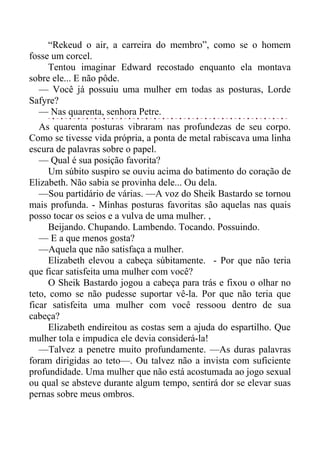 “Rekeud o air, a carreira do membro”, como se o homem
fosse um corcel.
Tentou imaginar Edward recostado enquanto ela montava
sobre ele... E não pôde.
— Você já possuiu uma mulher em todas as posturas, Lorde
Safyre?
— Nas quarenta, senhora Petre.
As quarenta posturas vibraram nas profundezas de seu corpo.
Como se tivesse vida própria, a ponta de metal rabiscava uma linha
escura de palavras sobre o papel.
— Qual é sua posição favorita?
Um súbito suspiro se ouviu acima do batimento do coração de
Elizabeth. Não sabia se provinha dele... Ou dela.
—Sou partidário de várias. —A voz do Sheik Bastardo se tornou
mais profunda. - Minhas posturas favoritas são aquelas nas quais
posso tocar os seios e a vulva de uma mulher. ,
Beijando. Chupando. Lambendo. Tocando. Possuindo.
— E a que menos gosta?
—Aquela que não satisfaça a mulher.
Elizabeth elevou a cabeça súbitamente. - Por que não teria
que ficar satisfeita uma mulher com você?
O Sheik Bastardo jogou a cabeça para trás e fixou o olhar no
teto, como se não pudesse suportar vê-la. Por que não teria que
ficar satisfeita uma mulher com você ressoou dentro de sua
cabeça?
Elizabeth endireitou as costas sem a ajuda do espartilho. Que
mulher tola e impudica ele devia considerá-la!
—Talvez a penetre muito profundamente. —As duras palavras
foram dirigidas ao teto—. Ou talvez não a invista com suficiente
profundidade. Uma mulher que não está acostumada ao jogo sexual
ou qual se absteve durante algum tempo, sentirá dor se elevar suas
pernas sobre meus ombros.
 