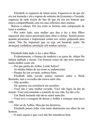 Elizabeth se esqueceu de tomar notas. Esqueceu-se de que ele
era um bastardo e ela a esposa do ministro da Economia e Fazenda,
esqueceu de tudo exceto do fato de que ele era um homem que
estava compartilhando com ela suas reflexões mais íntimas.
Baixou a cabeça. Em seu rosto se formou uma composição de
luzes e sombras.
—Por outro lado, uma mulher que deu a luz a dois filhos
requererá uma maior penetração para obter o climax. Sentirá prazer
quando pressionar e impulsionar contra seu ventre, golpeando para
entrar. Não lhe importará que eu seja um bastardo árabe. Só
alcançará verdadeira satisfação sob minhas carícias.
Elizabeth tinha dado A luz a dois filhos.
Evidentemente, a fumaça da madeira e os gases do abajur lhe
tinham nublado a mente. Um homem como ele não teria interesse
numa mulher como ela.
—Por que partiu da Arábia, Lorde Safyre?
As nítidas linhas de seu rosto se endureceram
—Porque fui um covarde, senhora Petre.
Elizabeth tinha ouvido muitos rumores sobre o Sheik
Bastardo, mas a covardia não estava entre eles.
—Não acredito.
Ele ignorou sua resistência em acreditar.
—Você não é uma mulher covarde. Você não fugiu da dor da
traição. Você está tomando o controle de sua vida. Eu não o fiz.
Um Sheik bastardo não devia sentir tanta dor.
—Você teve a coragem de deixar a Arábia e começar uma nova
vida.
—Não saí da Arábia. Meu pai me desterrou.
Elizabeth jamais tinha visto tanto abatimento nos olhos de um
homem.
—O mais seguro é que você não lhe entendesse bem.
 