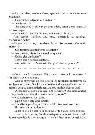 —Asseguro-lhe, senhora Petre, que não houve nenhum mal-
entendido.
— Como sabe? Alguma vez voltou...?
—Jamais voltarei.
Mas desejava. Podia ver em seus olhos, sentir como ressoava
em seu corpo.
—Você não é um covarde. - Repetiu ela com firmeza.
Um sorriso iluminou seu rosto, apagando as sombras,
enchendo-o de luz.
—Talvez não o seja, senhora Petre. Ao menos, não neste
momento.
— São formosas as mulheres do harém?
—Eu estava acostumado a acreditar que sim.
— Como elas desfrutam?
—Com o que o homem desfrute.
Não podia ser. —Acaso não têm preferências pessoais?
—Como você, senhora Petre, seu principal interesse é
satisfazer... A um homem.
Dava a impressão de que a idéia lhe resultava intolerável. Se
um homem como o Sheik Bastardo não podia ser seduzido por seu
próprio desejo, como poderia tentar a seu marido alguma vez?
— Acaso não é isso o que quer um homem...? Que uma mulher
coloque o desejo masculino antes do seu próprio?
—Alguns homens. Às vezes.
— Não é isso o que você deseja?
—Direi-lhe o que desejo, Taliba. – Ele disse com voz rouca.
Ela tinha ido muito longe.
—Já me há disse o que você deseja, Lorde Safyre. Uma mulher.
—Uma mulher quente, úmida e voluptuosa, que não tenha medo
de sua sexualidade e nem vergonha de satisfazer suas necessidades.
 