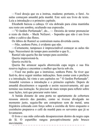 —Você deseja que eu a instrua, madame; portanto, o farei. As
aulas começam amanhã pela manhã. Este será seu livro de texto.
Leia a introdução e o primeiro capítulo.
Elizabeth baixou a cabeça. O véu dobrado para cima mantinha
seu rosto em sombra, ocultando sua expressão.
—”O Jardim Perfumado”, do... — Desistiu de tentar pronunciar
o resto do título. - Sheik Nefzawi. - Suponho que não é um livro
sobre o cultivo das flores.
Os lábios de Ramiel se contraíram numa divertida careta.
—Não, senhora Petre, é evidente que não.
—Certamente, tampouco é imprescindível começar as aulas tão
logo. Necessitarei de tempo para assimilar o que li...
Ramiel não queria lhe dar tempo para assimilar.
Queria impressioná-la.
Queria excitá-la.
Queria lhe arrancar aquela aborrecida capa negra e sua fria
reserva inglesa e encontrar a mulher que havia sob ela.
—Você me pediu que a instruísse, senhora Petre. Se tiver que
fazê-lo, deve seguir minhas indicações. Sem contar com o prefácio
e a introdução, há vinte e um capítulos no ” O Jardim Perfumado”.
Amanhã veremos a introdução e o primeiro capítulo. Depois de
amanhã discutiremos o segundo e assim sucessivamente, até que
termine sua instrução. Se precisar de mais tempo para refletir sobre
suas lições, terá que procurar outro tutor.
A batida distante de uma porta no apartamento de cobertura
ressoou através das paredes, como se tivesse divulgado no
momento justo, seguiu-lhe um estrepitoso som de metal, uma
frigideira colocada com força sobre a cozinha de ferro enquanto o
cozinheiro preparava o café da manhã para os serventes que já se
levantaram.
O livro e sua mão enluvada desapareceram dentro da negra capa
de lã. O espartilho rangeu perceptivelmente pelo brusco
movimento.
 