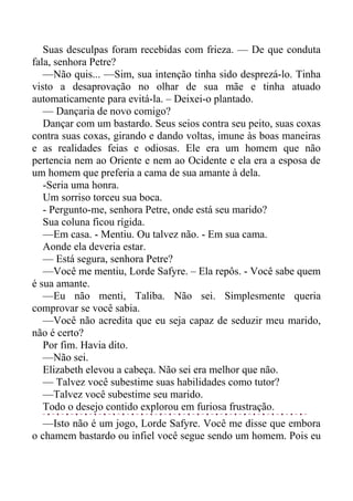 Suas desculpas foram recebidas com frieza. — De que conduta
fala, senhora Petre?
—Não quis... —Sim, sua intenção tinha sido desprezá-lo. Tinha
visto a desaprovação no olhar de sua mãe e tinha atuado
automaticamente para evitá-la. – Deixei-o plantado.
— Dançaria de novo comigo?
Dançar com um bastardo. Seus seios contra seu peito, suas coxas
contra suas coxas, girando e dando voltas, imune às boas maneiras
e as realidades feias e odiosas. Ele era um homem que não
pertencia nem ao Oriente e nem ao Ocidente e ela era a esposa de
um homem que preferia a cama de sua amante à dela.
-Seria uma honra.
Um sorriso torceu sua boca.
- Pergunto-me, senhora Petre, onde está seu marido?
Sua coluna ficou rígida.
—Em casa. - Mentiu. Ou talvez não. - Em sua cama.
Aonde ela deveria estar.
— Está segura, senhora Petre?
—Você me mentiu, Lorde Safyre. – Ela repôs. - Você sabe quem
é sua amante.
—Eu não menti, Taliba. Não sei. Simplesmente queria
comprovar se você sabia.
—Você não acredita que eu seja capaz de seduzir meu marido,
não é certo?
Por fim. Havia dito.
—Não sei.
Elizabeth elevou a cabeça. Não sei era melhor que não.
— Talvez você subestime suas habilidades como tutor?
—Talvez você subestime seu marido.
Todo o desejo contido explorou em furiosa frustração.
—Isto não é um jogo, Lorde Safyre. Você me disse que embora
o chamem bastardo ou infiel você segue sendo um homem. Pois eu
 