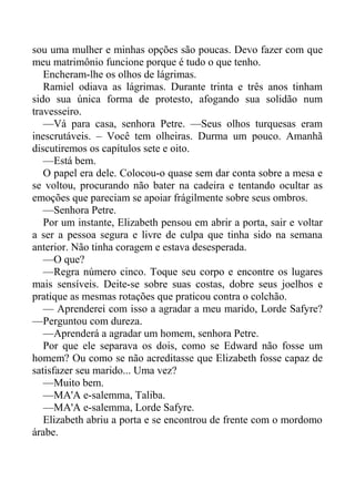 sou uma mulher e minhas opções são poucas. Devo fazer com que
meu matrimônio funcione porque é tudo o que tenho.
Encheram-lhe os olhos de lágrimas.
Ramiel odiava as lágrimas. Durante trinta e três anos tinham
sido sua única forma de protesto, afogando sua solidão num
travesseiro.
—Vá para casa, senhora Petre. —Seus olhos turquesas eram
inescrutáveis. – Você tem olheiras. Durma um pouco. Amanhã
discutiremos os capítulos sete e oito.
—Está bem.
O papel era dele. Colocou-o quase sem dar conta sobre a mesa e
se voltou, procurando não bater na cadeira e tentando ocultar as
emoções que pareciam se apoiar frágilmente sobre seus ombros.
—Senhora Petre.
Por um instante, Elizabeth pensou em abrir a porta, sair e voltar
a ser a pessoa segura e livre de culpa que tinha sido na semana
anterior. Não tinha coragem e estava desesperada.
—O que?
—Regra número cinco. Toque seu corpo e encontre os lugares
mais sensíveis. Deite-se sobre suas costas, dobre seus joelhos e
pratique as mesmas rotações que praticou contra o colchão.
— Aprenderei com isso a agradar a meu marido, Lorde Safyre?
—Perguntou com dureza.
—Aprenderá a agradar um homem, senhora Petre.
Por que ele separava os dois, como se Edward não fosse um
homem? Ou como se não acreditasse que Elizabeth fosse capaz de
satisfazer seu marido... Uma vez?
—Muito bem.
—MA'A e-salemma, Taliba.
—MA'A e-salemma, Lorde Safyre.
Elizabeth abriu a porta e se encontrou de frente com o mordomo
árabe.
 