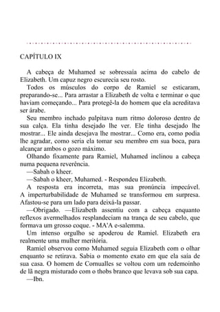 CAPÍTULO IX
A cabeça de Muhamed se sobressaía acima do cabelo de
Elizabeth. Um capuz negro escurecia seu rosto.
Todos os músculos do corpo de Ramiel se esticaram,
preparando-se... Para arrastar a Elizabeth de volta e terminar o que
haviam começando... Para protegê-la do homem que ela acreditava
ser árabe.
Seu membro inchado palpitava num ritmo doloroso dentro de
sua calça. Ela tinha desejado lhe ver. Ele tinha desejado lhe
mostrar... Ele ainda desejava lhe mostrar... Como era, como podia
lhe agradar, como seria ela tomar seu membro em sua boca, para
alcançar ambos o gozo máximo.
Olhando fixamente para Ramiel, Muhamed inclinou a cabeça
numa pequena reverência.
—Sabah o kheer.
—Sabah o kheer, Muhamed. - Respondeu Elizabeth.
A resposta era incorreta, mas sua pronúncia impecável.
A imperturbabilidade de Muhamed se transformou em surpresa.
Afastou-se para um lado para deixá-la passar.
—Obrigado. —Elizabeth assentiu com a cabeça enquanto
reflexos avermelhados resplandeciam na trança de seu cabelo, que
formava um grosso coque. - MA'A e-salemma.
Um intenso orgulho se apoderou de Ramiel. Elizabeth era
realmente uma mulher meritória.
Ramiel observou como Muhamed seguia Elizabeth com o olhar
enquanto se retirava. Sabia o momento exato em que ela saía de
sua casa. O homem de Cornualles se voltou com um redemoinho
de lã negra misturado com o thobs branco que levava sob sua capa.
—Ibn.
 