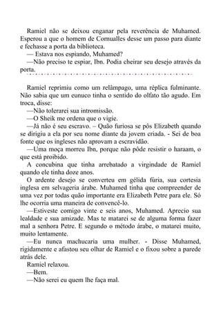 Ramiel não se deixou enganar pela reverência de Muhamed.
Esperou a que o homem de Cornualles desse um passo para diante
e fechasse a porta da biblioteca.
— Estava nos espiando, Muhamed?
—Não preciso te espiar, Ibn. Podia cheirar seu desejo através da
porta.
Ramiel reprimiu como um relâmpago, uma réplica fulminante.
Não sabia que um eunuco tinha o sentido do olfato tão agudo. Em
troca, disse:
—Não tolerarei sua intromissão.
—O Sheik me ordena que o vigie.
—Já não é seu escravo. – Quão furiosa se pôs Elizabeth quando
se dirigiu a ela por seu nome diante da jovem criada. - Sei de boa
fonte que os ingleses não aprovam a escravidão.
—Uma moça morreu Ibn, porque não pôde resistir o haraam, o
que está proibido.
A concubina que tinha arrebatado a virgindade de Ramiel
quando ele tinha doze anos.
O ardente desejo se converteu em gélida fúria, sua cortesia
inglesa em selvageria árabe. Muhamed tinha que compreender de
uma vez por todas quão importante era Elizabeth Petre para ele. Só
lhe ocorria uma maneira de convencê-lo.
—Estiveste comigo vinte e seis anos, Muhamed. Aprecio sua
lealdade e sua amizade. Mas te matarei se de alguma forma fazer
mal a senhora Petre. E segundo o método árabe, o matarei muito,
muito lentamente.
—Eu nunca machucaria uma mulher. - Disse Muhamed,
rigidamente e afastou seu olhar de Ramiel e o fixou sobre a parede
atrás dele.
Ramiel relaxou.
—Bem.
—Não serei eu quem lhe faça mal.
 