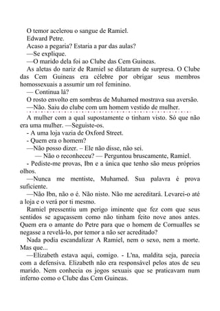 O temor acelerou o sangue de Ramiel.
Edward Petre.
Acaso a pegaria? Estaria a par das aulas?
—Se explique.
—O marido dela foi ao Clube das Cem Guineas.
As aletas do nariz de Ramiel se dilataram de surpresa. O Clube
das Cem Guineas era célebre por obrigar seus membros
homossexuais a assumir um rol feminino.
— Continua lá?
O rosto envolto em sombras de Muhamed mostrava sua aversão.
—Não. Saiu do clube com um homem vestido de mulher.
A mulher com a qual supostamente o tinham visto. Só que não
era uma mulher. —Seguiste-os.
- A uma loja vazia de Oxford Street.
- Quem era o homem?
—Não posso dizer. – Ele não disse, não sei.
— Não o reconheceu? — Perguntou bruscamente, Ramiel.
- Pediste-me provas, Ibn e a única que tenho são meus próprios
olhos.
—Nunca me mentiste, Muhamed. Sua palavra é prova
suficiente.
—Não Ibn, não o é. Não nisto. Não me acreditará. Levarei-o até
a loja e o verá por ti mesmo.
Ramiel pressentiu um perigo iminente que fez com que seus
sentidos se aguçassem como não tinham feito nove anos antes.
Quem era o amante do Petre para que o homem de Cornualles se
negasse a revelá-lo, por temor a não ser acreditado?
Nada podia escandalizar A Ramiel, nem o sexo, nem a morte.
Mas que...
—Elizabeth estava aqui, comigo. - L'na, maldita seja, parecia
com a defensiva. Elizabeth não era responsável pelos atos de seu
marido. Nem conhecia os jogos sexuais que se praticavam num
inferno como o Clube das Cem Guineas.
 