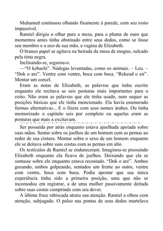 Muhamed continuou olhando fixamente à parede, com seu rosto
impassível.
Ramiel dirigiu o olhar para a mesa, para a pluma de ouro que
momentos antes tinha obstinado entre seus dedos, como se fosse
seu membro e o oco de sua mão, a vagina de Elizabeth.
O branco papel se agitava na beirada da mesa de mogno, sulcado
pela tinta negra.
Inclinando-se, segurou-o.
—“O kebachi”. Nádegas levantadas, como os animais. – Leu. –
“Dok o arz”. Ventre com ventre, boca com boca. “Rekeud o air”.
Montar um corcel.
Eram as notas de Elizabeth, as palavras que tinha escrito
enquanto ele recitava as seis posturas mais importantes para o
coito. Não eram as palavras que ele tinha usado, nem sequer as
posições básicas que ele tinha mencionado. Ela havia enumerado
formas alternativas... E o fizera com seus nomes árabes. Ou tinha
memorizado o capítulo seis por completo ou aquelas eram as
posturas que mais a excitavam.
Ser possuída por atrás enquanto estava ajoelhada apoiada sobre
suas mãos. Sentar sobre os joelhos de um homem com as pernas ao
redor de sua cintura. Montar sobre o sexo de um homem enquanto
ele se deitava sobre suas costas com as pernas em alto.
Os testículos de Ramiel se endureceram. Imaginou-se possuindo
Elizabeth enquanto ela ficava de joelhos. Deixando que ela se
sentasse sobre ele enquanto estava recostado. “Dok o arz”. Ambos
gozando, ambos golpeando, sentados um frente ao outro, ventre
com ventre, boca com boca. Podia apostar que sua única
experiência tinha sido a primeira posição, uma que não se
incomodou em registrar, a de uma mulher passivamente deitada
sobre suas costas cumprindo com seu dever.
A última frase rabiscada atraiu sua atenção. Ramiel a olhou com
atenção, subjugado. O pulso nas pontas de seus dedos martelava
 