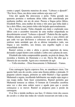 contra o papel. Quarenta maneiras de amar. “Lebeuss o djoureb”.
“Por favor, Deus, me deixe amar embora seja uma vez”.
Uma dor aguda lhe atravessou o peito. Tinha gozado nas
quarenta posturas e nenhuma delas tinha sido considerada por
nenhuma mulher, um ato de amor. Passou a língua pelos lábios,
Elizabeth Petre, uma mulher de trinta e três anos que tinha dado a
luz a dois filhos, mas jamais tinha sido beijada apaixonadamente.
Ela o havia tocado. Tinha chupado seu dedo e explorado seus
lábios com o assombro inocente de uma mulher empenhada no
descobrimento sexual. “Lebeuss o djoureb”. Poderia lhe dar aquilo.
Poderia afastar suas pernas, acariciar sua vulva e seus clitóris até
que cada vez que deslizasse e colocasse seu pênis dentro dela,
sentisse tanta umidade que ela se abrisse tomando-o todo, sua
língua e seu membro, seu êxtase, seu orgulho inglês e sua
sexualidade árabe.
Ramiel estirou a mão e abriu a gaveta superiora da mesa,
deixando o papel dentro com cuidado e sobre este a pluma de ouro.
Elizabeth não tinha compreendido quando, na pista de dança, lhe
recordou a história do Dorerame e o rei. Havia lhe dito que a
liberaria de seu marido. Agora era o momento de agir.
— Yalla nimshee. - Disse bruscamente A Muhamed. - Vamos.
Uma carruagem ligeira esperava fora, no amanhecer cinza. Um
quente bafo saía do cavalo, como uma bruma pálida e prateada. O
pequeno calesín rangeu, primeiro ao subir Ramiel e logo quando
Muhamed o seguiu, recolhendo habilmente sua ampla capa negra e
sua roupa árabe. Sem fazer comentários, Ramiel permitiu que
Muhamed tomasse as rédeas. O homem de Cornualles assobiou
uma vez e deu uma ordem suave e aguda para que o cavalo
começasse a se mover. Ramiel se preparou para o puxão da
carruagem.
O ar frio e úmido molhava sua face. O rítmico trote dos cascos
do cavalo e o chiar das rodas do veículo ressoavam em toda a rua.
 