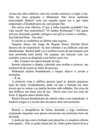 Acima dos altos edifícios, uma luz rosada começava a tingir o céu.
Não fez mais pergunta a Muhamed. Não havia nenhuma
necessidade. Ramiel veria em seguida quem era o que tinha
empurrado a Elizabeth para ele, sem propor-lhe.
Ela estava com olheiras. O que a tinha mantido acordada? Sua
vida social? Seu matrimônio? “O Jardim Perfumado”? Em quem
estivera pensando quando esfregava sua pélvis contra o colchão...
Em Edward Petre... Ou nele?
O calesín se cambaleou ao dobrar uma esquina.
Naquela altura, tão longe do Regent Street, Oxford Street
deixava de ser respeitável. As ruas estreitas e os edifícios estavam
abandonados. Ramiel pôde ver a sombra escura de um homem com
uma prostituta num portal. Na esquina, um mascate com seu
carrinho, estava se dirigindo a um bairro mais rico.
—Ibn. Estamos nos aproximando da loja.
Ramiel sebaixou o chapéu, cobrindo suas orelhas e colocou um
cachecol de lã escura ao redor do pescoço.
Muhamed estalou brandamente a língua, deteve o cavalo e
assinalou:
—É ali.
A primeira vista o edifício parecia igual às demais pequenas
lojas de tijolo. Gradualmente, pôde ver que a fachada era mais
escura que as outras e as janelas haviam sido toldadas. Em cima da
loja brilhava um tênue raio de luz... Havia uma casa em cima do
local. E alguém estava dentro dela.
Ramiel desceu brandamente do calesín sobre a rua empedrada. A
madeira rangeu e o cavalo deu um passo atrás nervosamente.
Ramiel o tranqüilizou de forma distraída e logo continuou
avançando enquanto seus passos ressoavam nas primeiras luzes da
alvorada.
A porta da loja estava fechada com pranchas e a madeira coberta
com papéis... Não se podia entrar por ali. Outra porta lateral levava
 