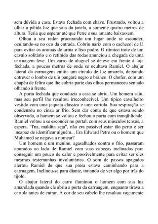 sem dúvida a casa. Estava fechada com chave. Frustrado, voltou a
olhar a pálida luz que saía da janela, a somente quatro metros de
altura. Teria que esperar até que Petre e sua amante baixassem.
Olhou a seu redor procurando um lugar onde se esconder,
ocultando-se no oco da entrada. Cobriu nariz com o cachecol de lã
para evitar os aromas de urina e lixo podre. O rítmico trote de um
cavalo solitário e o retinido das rodas anunciou a chegada de uma
carruagem leve. Um carro de aluguel se deteve em frente à loja
fechada, a poucos metros de onde se ocultava Ramiel. O abajur
lateral da carruagem emitia um círculo de luz amarela, deixando
entrever o lombo de um pangaré negro e branco. O chofer, com um
chapéu de feltro que lhe cobria parte dos olhos permaneceu sentado
olhando à frente.
A porta fechada que conduzia a casa se abriu. Um homem saiu,
mas seu perfil lhe resultou irreconhecível. Um típico cavalheiro
vestido com uma jaqueta clássica e uma cartola. Sua respiração se
condensou no cinza ar frio. Sem dar conta de que estava sendo
observado, o homem se voltou e fechou a porta com tranqüilidade.
Ramiel voltou a se esconder no portal, com seus músculos tensos, a
espera. “l'na, maldita seja”, não era possível estar tão perto e ser
incapaz de identificar alguém... Era Edward Petre ou o homem que
Muhamed se negava a nomear?
Um homem e um menino, agasalhados contra o frio, passaram
apurados ao lado de Ramiel com suas cabeças inclinadas para
conseguir um pouco de calor e possivelmente para evitar ser eles
mesmos testemunhas involuntárias. O som de passos apagados
alertou Ramiel de que sua presa estava caminhando para a
carruagem. Inclinou-se para diante, tratando de ver algo por trás do
tijolo.
O abajur lateral do carro iluminou o homem com sua luz
amarelada quando ele abriu a porta da carruagem, enquanto tirava a
cartola antes de entrar. A cor de seu cabelo lhe resultou vagamente
 