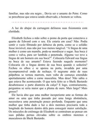 familiar, mas não era negro... Devia ser o amante do Petre. Como
se percebesse que estava sendo observado, o homem se voltou.
A luz do abajur da carruagem delineou suas fisionomia com
claridade.
Elizabeth fechou a mão sobre o pomo da porta que conectava o
quarto de Edward com o seu. Ele estaria em casa? Não. Podia
sentir o vazio filtrando por debaixo da porta, como se a solidão
fosse invisível, mas não por isso menos tangível. “A língua de uma
mulher é como um mamilo, pode-se mordiscar e sugar. Sua boca é
como a vulva, para ser lambida e penetrada. Alguma vez teve a
língua de um homem em sua boca?”. Colocaria Edward sua língua
na boca de sua amante? Estava fazendo naquele momento?
Colocaria ele a língua dentro de sua boca quando o seduzira?
Fechou os olhos e se apoiou na porta, invadida por uma
incompreensível onda de rechaço. O negrume atrás de suas
pálpebras se tornou marrom, num vulto de camurça estendido
apertadamente sobre a carne masculina. Meu deus! Não sabia o
que estava lhe acontecendo. O que teria feito se o Sheik Bastardo
desabotoasse a parte dianteira da calça? E logo, contrariamente,
perguntou se seria maior que a pluma de ouro. Mais largo? Mais
grosso?
Ele havia dito que uma mulher inexperiente ante as formas do
amor ou uma que tinha passado por uma longa abstinência,
necessitava uma penetração pouco profunda. Enquanto que uma
mulher que tinha dado a luz a dois meninos precisaria toda a
longitude do homem dentro dela para conseguir maior satisfação.
Os músculos do estômago de Elizabeth se contraíram ao pensar em
suas pálidas pernas elevadas sobre os ombros morenos e
musculosos do Sheik Bastardo.
 