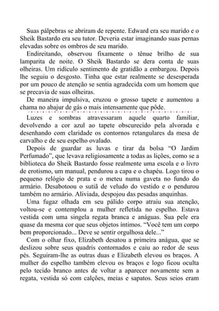 Suas pálpebras se abriram de repente. Edward era seu marido e o
Sheik Bastardo era seu tutor. Deveria estar imaginando suas pernas
elevadas sobre os ombros de seu marido.
Endireitando, observou fixamente o tênue brilho de sua
lamparita de noite. O Sheik Bastardo se dera conta de suas
olheiras. Um ridículo sentimento de gratidão a embargou. Depois
lhe seguiu o desgosto. Tinha que estar realmente se desesperada
por um pouco de atenção se sentia agradecida com um homem que
se precavia de suas olheiras.
De maneira impulsiva, cruzou o grosso tapete e aumentou a
chama no abajur de gás o mais intensamente que pôde.
Luzes e sombras atravessaram aquele quarto familiar,
devolvendo a cor azul ao tapete obscurecido pela alvorada e
desenhando com claridade os contornos retangulares da mesa de
carvalho e de seu espelho ovalado.
Depois de guardar as luvas e tirar da bolsa “O Jardim
Perfumado”, que levava religiosamente a todas as lições, como se a
biblioteca do Sheik Bastardo fosse realmente uma escola e o livro
de erotismo, um manual, pendurou a capa e o chapéu. Logo tirou o
pequeno relógio de prata e o meteu numa gaveta no fundo do
armário. Desabotoou o sutiã de veludo do vestido e o pendurou
também no armário. Aliviada, despojou das pesadas anquinhas.
Uma fugaz olhada em seu pálido corpo atraiu sua atenção,
voltou-se e contemplou a mulher refletida no espelho. Estava
vestida com uma singela regata branca e anáguas. Sua pele era
quase da mesma cor que seus objetos íntimos. “Você tem um corpo
bem proporcionado... Deve se sentir orgulhosa dele...”
Com o olhar fixo, Elizabeth desatou a primeira anágua, que se
deslizou sobre seus quadris contornados e caiu ao redor de seus
pés. Seguiram-lhe as outras duas e Elizabeth elevou os braços. A
mulher do espelho também elevou os braços e logo ficou oculta
pelo tecido branco antes de voltar a aparecer novamente sem a
regata, vestida só com calções, meias e sapatos. Seus seios eram
 