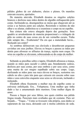 pálidos globos de cor alabastro, cheios e plenos. Os mamilos
estavam escuros, apertados.
De maneira atrevida, Elizabeth desatou os singelos calções
brancos e deslizou suas mãos dentro do algodão enfraquecido pelo
corpo. Inclinando-se, desenganchou as meias que chegavam até as
coxas e as baixou junto aos calções. Resistindo o instinto de não
olhar e se afastar, endireitou-se e examinou o corpo nu no espelho.
Sua cintura não estava alargada depois das gestações. Seus
quadris se arredondaram de maneira proporcional e o triângulo de
pêlo no centro de suas coxas era de um vermelho escuro. Tinha
sido sempre tão... Exuberante? Ou era que a maturidade havia...
Realçado seu corpo?
As sombras delineavam sua clavícula e desenhavam pequenas
covinhas em seus joelhos. Elevou os braços e passou as mãos por
detrás para afrouxar os alfinetes da trança, sujeita num coque. Os
seios no espelho se elevaram, sobressaindo-se do corpo da mulher.
Soltando as presilhas sobre o tapete, Elizabeth afrouxou a trança,
usando as mãos para sacudir o cabelo que, brandamente sedoso,
deslizou por suas costas, por seus ombros e por seus seios, como
uma manta de cor mogno espalhado sobre seu corpo. Logo,
deslizando as mãos para sua nuca elevou os braços, sustentou seu
cabelo no alto e para trás para que caíssem em cascata sobre suas
mãos e seus cotovelos enquanto seus seios se elevavam, inchando e
realçando.
Elizabeth olhou fixamente a mulher nua do espelho como se
estivesse enfeitiçada. Era... Voluptuosa. Uma mulher que tinha
dado a luz e amamentado dois meninos. Uma mulher digna de
amor.
Passou a língua por seus lábios, nos quais cintilou sua pálida
língua rosada. Pareciam mais avultados que de costume. Para ser
beijado... “Toque...” Como se tivessem vida própria, seus dedos se
separaram de sua nuca, deixando cair à morna cabeleira de seda.
 