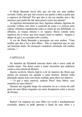 O Sheik Bastardo havia dito que ela não era uma mulher
covarde. Então, por que não cruzava seu quarto e abria a porta que
a separava de Edward? Por que não ia até seu marido, nua e lhe
mostrava que podia lhe dar tanto prazer como sua amante?
As lágrimas derramaram por face, lágrimas odiadas, lágrimas de
covarde. Colheu com fúria a camisola da cama e a colocou pela
cabeça. Eliminou rapidamente todos os sinais de sua debilidade, os
alfinetes, as roupas íntimas e os sapatos. Havia sentido tanta
urgência em se tocar, que nem sequer tirara os sapatos. Apagou o
abajur de gás e se escondeu sob a colcha.
A voz do Sheik Bastardo a perseguiu em seus sonhos. “Uma
mulher que deu a luz a dois filhos... Não se importará que eu seja
um bastardo árabe. Só alcançará verdadeira satisfação sob minhas
carícias...”
CAPÍTULO X
Os mamilos de Elizabeth estavam duros sob o suave sutiã de
veludo negro. Tão duros como a carne masculina que palpitava
contra a coxa direita de Ramiel.
Queria excitá-la. Queria ligá-la a ele de maneira tão férrea que
jamais ela pensaria em agradar a outro homem. Ramiel tinha
planejado aquela aula com muito cuidado, para obter seu objetivo.
— O que é mais sensível, senhora Petre? Seus lábios, seus
mamilos ou seus clitóris?
Durante um segundo longo ela sustentou no ar a xícara de café
perto de seus lábios enquanto seu nariz desaparecia entre a nuvem
de fumaça.
Ramiel viu surpresa em seus olhos cor avelã e imediatamente
excitação, depois só pôde apreciar o leque de seus cílios e a
 